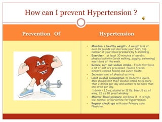 Prevention Of Hypertension
 Maintain a healthy weight- A weight loss of
even 10 pounds can decrease your SBP ( top
number of your blood pressure)by 5-20mmHg .
 Exercise- at least 30 minutes of aerobic
physical activity (brisk walking, jogging, swimming)
most days of the week.
 Reduce salt and sodium intake- Foods that have
a lot of salt are processed foods ( frozen
dinners, canned foods) and Lunch meats.
 Increase level of physical activity.
 Limit alcohol consumption to moderate levels-
Men should limit their alcohol intake to no more
than 2 drinks per day and women to no more than
one drink per day.
1 drink = 1.5 oz. alcohol or 12 0z. Beer, 5 oz. of
wine, 1.5 oz 80 proof whiskey.
 Monitor Blood pressure and know if it is high,
low, normal, or borderline for hypertension.
 Regular check ups with your Primary care
Physician.
How can I prevent Hypertension ?
 