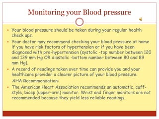 Monitoring your Blood pressure
 Your blood pressure should be taken during your regular health
check ups.
 Your doctor may recommend checking your blood pressure at home
if you have risk factors of hypertension or if you have been
diagnosed with pre-hypertension (systolic -top number between 120
and 139 mm Hg OR diastolic -bottom number between 80 and 89
mm Hg).
 A record of readings taken over time can provide you and your
healthcare provider a clearer picture of your blood pressure.
AHA Recommendation:
 The American Heart Association recommends an automatic, cuff-
style, bicep (upper-arm) monitor. Wrist and finger monitors are not
recommended because they yield less reliable readings.
 