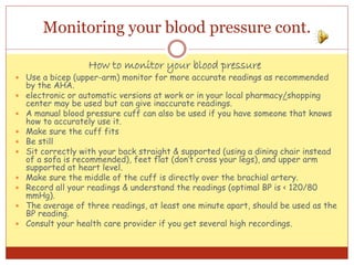 Monitoring your blood pressure cont.
How to monitor your blood pressure
 Use a bicep (upper-arm) monitor for more accurate readings as recommended
by the AHA.
 electronic or automatic versions at work or in your local pharmacy/shopping
center may be used but can give inaccurate readings.
 A manual blood pressure cuff can also be used if you have someone that knows
how to accurately use it.
 Make sure the cuff fits
 Be still
 Sit correctly with your back straight & supported (using a dining chair instead
of a sofa is recommended), feet flat (don’t cross your legs), and upper arm
supported at heart level.
 Make sure the middle of the cuff is directly over the brachial artery.
 Record all your readings & understand the readings (optimal BP is < 120/80
mmHg).
 The average of three readings, at least one minute apart, should be used as the
BP reading.
 Consult your health care provider if you get several high recordings.
 
