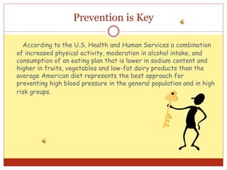 Prevention is Key
According to the U.S. Health and Human Services a combination
of increased physical activity, moderation in alcohol intake, and
consumption of an eating plan that is lower in sodium content and
higher in fruits, vegetables and low-fat dairy products than the
average American diet represents the best approach for
preventing high blood pressure in the general population and in high
risk groups.
 