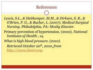 References
Lewis, S.L., & Heitkemper, M.M., & Dirksen, S. R., &
O’Brien, P. G., & Bucher, L. (2007). Medical Surgical
Nursing. Philadelphia, PA: Mosby Elsevier.
Primary prevention of hypertension. (2002). National
Institutes of Health , 14.
What is high blood pressure. (2010).
Retrieved October 20th, 2010, from
http://www.heart.org.
 