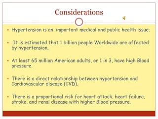 Considerations
 Hypertension is an important medical and public health issue.
 It is estimated that 1 billion people Worldwide are affected
by hypertension.
 At least 65 million American adults, or 1 in 3, have high Blood
pressure.
 There is a direct relationship between hypertension and
Cardiovascular disease (CVD).
 There is a proportional risk for heart attack, heart failure,
stroke, and renal disease with higher Blood pressure.
 