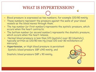 WHAT IS HYPERTENSION?
 Blood pressure is expressed as two numbers, for example 120/80 mmHg
 These numbers represent the pressure against the walls of your blood
vessels as the blood moves through them.
 The top number (or first number) represents the systolic pressure, which
occurs when the heart contracts.
 The bottom number (or second number) represents the diastolic pressure,
which occurs when the heart relaxes.
 Normal blood pressure is less than 120 (systolic) over 80 (diastolic),
typically written as 120/80 mm Hg (read 120 over 80 millimeters of
mercury).
 Hypertension, or High blood pressure is persistent
Systolic blood pressure SBP ≥140 mmHg, and
Diastolic blood pressure DBP ≥ 90 mmHg.
 