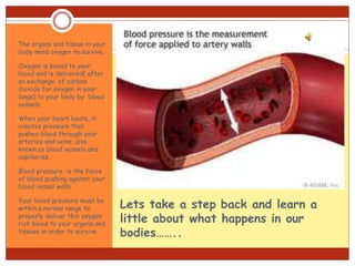 Lets take a step back and learn a
little about what happens in our
bodies……..
The organs and tissue in your
body need oxygen to survive.
Oxygen is bound to your
blood and is delivered( after
an exchange of carbon
dioxide for oxygen in your
lungs) to your body by blood
vessels.
When your heart beats, it
creates pressure that
pushes blood through your
arteries and veins, also
known as blood vessels and
capillaries.
Blood pressure is the force
of blood pushing against your
blood vessel walls.
Your blood pressure must be
within a normal range to
properly deliver this oxygen
rich blood to your organs and
tissues in order to survive.
 