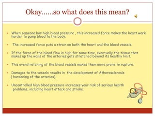Okay……so what does this mean?
 When someone has high blood pressure , this increased force makes the heart work
harder to pump blood to the body.
 The increased force puts a strain on both the heart and the blood vessels.
 If the force of the blood flow is high for some time, eventually the tissue that
makes up the walls of the arteries gets stretched beyond its healthy limit.
 This overstretching of the blood vessels makes them more prone to rupture.
 Damages to the vessels results in the development of Atherosclerosis
( hardening of the arteries).
 Uncontrolled high blood pressure increases your risk of serious health
problems, including heart attack and stroke.
 