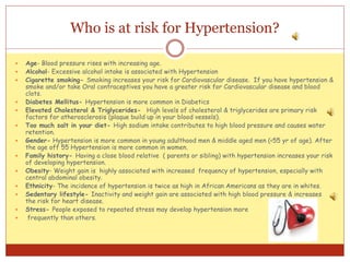 Who is at risk for Hypertension?
 Age- Blood pressure rises with increasing age.
 Alcohol- Excessive alcohol intake is associated with Hypertension
 Cigarette smoking- Smoking increases your risk for Cardiovascular disease. If you have hypertension &
smoke and/or take Oral contraceptives you have a greater risk for Cardiovascular disease and blood
clots.
 Diabetes Mellitus- Hypertension is more common in Diabetics
 Elevated Cholesterol & Triglycerides- High levels of cholesterol & triglycerides are primary risk
factors for atherosclerosis (plaque build up in your blood vessels).
 Too much salt in your diet- High sodium intake contributes to high blood pressure and causes water
retention.
 Gender- Hypertension is more common in young adulthood men & middle aged men (<55 yr of age). After
the age off 55 Hypertension is more common in women.
 Family history- Having a close blood relative ( parents or sibling) with hypertension increases your risk
of developing hypertension.
 Obesity- Weight gain is highly associated with increased frequency of hypertension, especially with
central abdominal obesity.
 Ethnicity- The incidence of hypertension is twice as high in African Americans as they are in whites.
 Sedentary lifestyle- Inactivity and weight gain are associated with high blood pressure & increases
the risk for heart disease.
 Stress- People exposed to repeated stress may develop hypertension more
 frequently than others.
 