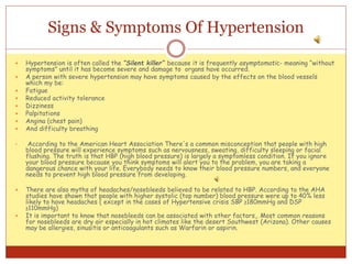 Signs & Symptoms Of Hypertension
 Hypertension is often called the “Silent killer” because it is frequently asymptomatic- meaning “without
symptoms” until it has become severe and damage to organs have occurred.
 A person with severe hypertension may have symptoms caused by the effects on the blood vessels
which my be:
 Fatigue
 Reduced activity tolerance
 Dizziness
 Palpitations
 Angina (chest pain)
 And difficulty breathing
• According to the American Heart Association There's a common misconception that people with high
blood pressure will experience symptoms such as nervousness, sweating, difficulty sleeping or facial
flushing. The truth is that HBP (high blood pressure) is largely a symptomless condition. If you ignore
your blood pressure because you think symptoms will alert you to the problem, you are taking a
dangerous chance with your life. Everybody needs to know their blood pressure numbers, and everyone
needs to prevent high blood pressure from developing.
 There are also myths of headaches/nosebleeds believed to be related to HBP. According to the AHA
studies have shown that people with higher systolic (top number) blood pressure were up to 40% less
likely to have headaches ( except in the cases of Hypertensive crisis SBP ≥180mmHg and DSP
≥110mmHg)
 It is important to know that nosebleeds can be associated with other factors,. Most common reasons
for nosebleeds are dry air especially in hot climates like the desert Southwest (Arizona). Other causes
may be allergies, sinusitis or anticoagulants such as Warfarin or aspirin.
 