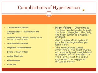  Cardiovascular disease
 Atherosclerosis – “ Hardening of the
arteries”
 Coronary Artery Disease- damage to the
heart & coronary arteries
 Cerebrovascular Disease
 Peripheral Vascular Disease
 Stroke or Heart Attack
 Angina- Chest pain
 Kidney damage
 Vision loss
 Heart failure- Over time as
the heart works harder to push
the blood throughout the body,
the heart (which is a muscle)
enlarges.
 Just like any other muscle in
your body enlarges when you
work it out.
 This enlargement causes
stretching of the heart muscle
and eventually not enough blood
is pumped out of the heart to
the body to meet the body’s
requirements of oxygen as
discussed earlier.
Complications of Hypertension
 