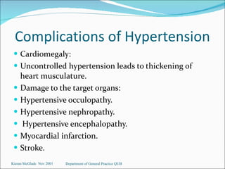 Complications of Hypertension Cardiomegaly:  Uncontrolled hypertension leads to thickening of heart musculature. Damage to the target organs: Hypertensive occulopathy. Hypertensive nephropathy. Hypertensive encephalopathy. Myocardial infarction. Stroke. Kieran McGlade  Nov 2001 Department of General Practice QUB 