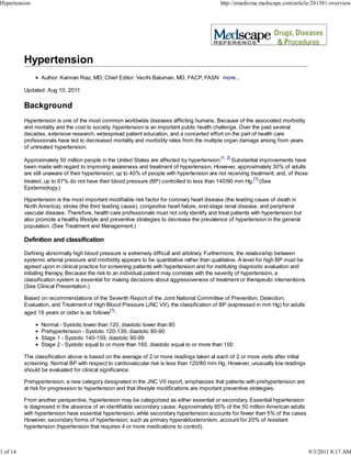 Hypertension                                                                                 http://emedicine.medscape.com/article/241381-overview




                 Author: Kamran Riaz, MD; Chief Editor: Vecihi Batuman, MD, FACP, FASN more...

          Updated: Aug 10, 2011

          Background
          Hypertension is one of the most common worldwide diseases afflicting humans. Because of the associated morbidity
          and mortality and the cost to society, hypertension is an important public health challenge. Over the past several
          decades, extensive research, widespread patient education, and a concerted effort on the part of health care
          professionals have led to decreased mortality and morbidity rates from the multiple organ damage arising from years
          of untreated hypertension.

          Approximately 50 million people in the United States are affected by hypertension.[1, 2] Substantial improvements have
          been made with regard to improving awareness and treatment of hypertension. However, approximately 30% of adults
          are still unaware of their hypertension; up to 40% of people with hypertension are not receiving treatment; and, of those
          treated, up to 67% do not have their blood pressure (BP) controlled to less than 140/90 mm Hg.[1] (See
          Epidemiology.)

          Hypertension is the most important modifiable risk factor for coronary heart disease (the leading cause of death in
          North America), stroke (the third leading cause), congestive heart failure, end-stage renal disease, and peripheral
          vascular disease. Therefore, health care professionals must not only identify and treat patients with hypertension but
          also promote a healthy lifestyle and preventive strategies to decrease the prevalence of hypertension in the general
          population. (See Treatment and Management.)

          Definition and classification

          Defining abnormally high blood pressure is extremely difficult and arbitrary. Furthermore, the relationship between
          systemic arterial pressure and morbidity appears to be quantitative rather than qualitative. A level for high BP must be
          agreed upon in clinical practice for screening patients with hypertension and for instituting diagnostic evaluation and
          initiating therapy. Because the risk to an individual patient may correlate with the severity of hypertension, a
          classification system is essential for making decisions about aggressiveness of treatment or therapeutic interventions.
          (See Clinical Presentation.)

          Based on recommendations of the Seventh Report of the Joint National Committee of Prevention, Detection,
          Evaluation, and Treatment of High Blood Pressure (JNC VII), the classification of BP (expressed in mm Hg) for adults
          aged 18 years or older is as follows[1] :

                 Normal - Systolic lower than 120, diastolic lower than 80
                 Prehypertension - Systolic 120-139, diastolic 80-90
                 Stage 1 - Systolic 140-159, diastolic 90-99
                 Stage 2 - Systolic equal to or more than 160, diastolic equal to or more than 100

          The classification above is based on the average of 2 or more readings taken at each of 2 or more visits after initial
          screening. Normal BP with respect to cardiovascular risk is less than 120/80 mm Hg. However, unusually low readings
          should be evaluated for clinical significance.

          Prehypertension, a new category designated in the JNC VII report, emphasizes that patients with prehypertension are
          at risk for progression to hypertension and that lifestyle modifications are important preventive strategies.

          From another perspective, hypertension may be categorized as either essential or secondary. Essential hypertension
          is diagnosed in the absence of an identifiable secondary cause. Approximately 95% of the 50 million American adults
          with hypertension have essential hypertension, while secondary hypertension accounts for fewer than 5% of the cases.
          However, secondary forms of hypertension, such as primary hyperaldosteronism, account for 20% of resistant
          hypertension (hypertension that requires 4 or more medications to control).



1 of 14                                                                                                                               9/3/2011 8:17 AM
 