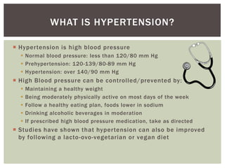 WHAT IS HYPERTENSION?

 Hypertension is high blood pressure
   Normal blood pressure: less than 120/80 mm Hg
   Prehypertension: 120-139/80-89 mm Hg
   Hypertension: over 140/90 mm Hg
 High Blood pressure can be controlled/prevented by:
     Maintaining a healthy weight
     Being moderately physically active on most days of the week
     Follow a healthy eating plan, foods lower in sodium
     Drinking alcoholic beverages in moderation
     If prescribed high blood pressure medication, take as directed
 Studies have shown that hypertension can also be improved
  by following a lacto-ovo-vegetarian or vegan diet
 