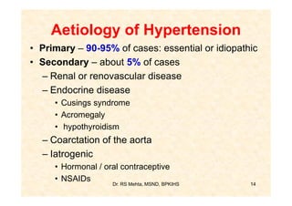 Aetiology of Hypertension
• Primary – 90-95% of cases: essential or idiopathic
• Secondary – about 5% of cases
  – Renal or renovascular disease
  – Endocrine disease
     • Cusings syndrome
     • Acromegaly
     • hypothyroidism
  – Coarctation of the aorta
  – Iatrogenic
     • Hormonal / oral contraceptive
     • NSAIDs
                    Dr. RS Mehta, MSND, BPKIHS    14
 