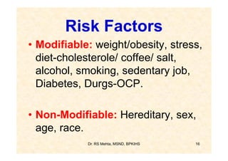 Risk Factors
• Modifiable: weight/obesity, stress,
  diet-cholesterole/ coffee/ salt,
  alcohol, smoking, sedentary job,
  Diabetes, Durgs-OCP.

• Non-Modifiable: Hereditary, sex,
  age, race.
            Dr. RS Mehta, MSND, BPKIHS   16
 