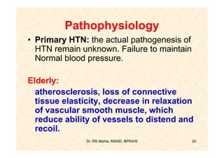 Pathophysiology
• Primary HTN: the actual pathogenesis of
  HTN remain unknown. Failure to maintain
  Normal blood pressure.

Elderly:
  atherosclerosis, loss of connective
  tissue elasticity, decrease in relaxation
  of vascular smooth muscle, which
  reduce ability of vessels to distend and
  recoil.
               Dr. RS Mehta, MSND, BPKIHS   20
 
