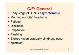 C/F: General
•   Early stage of HTN is asymptomatic
•   Morning occipital headache
•   Fatigue
•   Dizziness
•   Palpitation
•   Flushing
•   Blurred vision gradually blindness occur
•   epistaxis
                   Dr. RS Mehta, MSND, BPKIHS   22
 