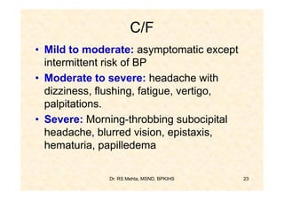 C/F
• Mild to moderate: asymptomatic except
  intermittent risk of BP
• Moderate to severe: headache with
  dizziness, flushing, fatigue, vertigo,
  palpitations.
• Severe: Morning-throbbing subocipital
  headache, blurred vision, epistaxis,
  hematuria, papilledema

              Dr. RS Mehta, MSND, BPKIHS   23
 