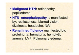 • Malignant HTN: retinopathy,
  papilledema
• HTN encephalopathy is manifested
  by: restlessness, blurred vision,
  dizziness, headache, N/V.
• Renal insufficiency manifested by:
  proteinuria, hematuria, hemolytic
  anemia, LVF, Pulmonary edema.


            Dr. RS Mehta, MSND, BPKIHS   24
 