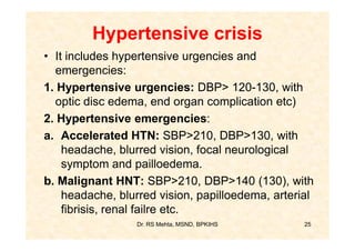 Hypertensive crisis
• It includes hypertensive urgencies and
  emergencies:
1. Hypertensive urgencies: DBP> 120-130, with
  optic disc edema, end organ complication etc)
2. Hypertensive emergencies:
a. Accelerated HTN: SBP>210, DBP>130, with
    headache, blurred vision, focal neurological
    symptom and pailloedema.
b. Malignant HNT: SBP>210, DBP>140 (130), with
    headache, blurred vision, papilloedema, arterial
    fibrisis, renal failre etc.
                 Dr. RS Mehta, MSND, BPKIHS       25
 