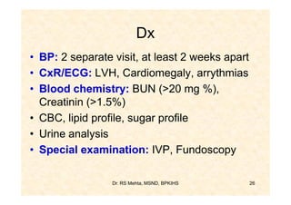 Dx
• BP: 2 separate visit, at least 2 weeks apart
• CxR/ECG: LVH, Cardiomegaly, arrythmias
• Blood chemistry: BUN (>20 mg %),
  Creatinin (>1.5%)
• CBC, lipid profile, sugar profile
• Urine analysis
• Special examination: IVP, Fundoscopy

                 Dr. RS Mehta, MSND, BPKIHS      26
 
