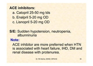 ACE inhibitors:
 a. Catopril 25-50 mg tds
 b. Enalpril 5-20 mg OD
 c. Lisnopril 5-20 mg OD

S/E: Sudden hypotension, neutropenia,
      albunninuria
Note:
  ACE inhibitor are more preferred when HTN
  is associated with heart failure, IHD, DM and
  renal disease with protenurea.
                 Dr. RS Mehta, MSND, BPKIHS   36
 