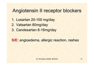 Angiotensin II receptor blockers
1. Losartan 20-100 mg/day
2. Valsartan 80mg/day
3. Candesartan 8-16mg/day

S/E: angioedema, allergic reaction, rashes




               Dr. RS Mehta, MSND, BPKIHS    37
 