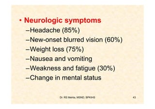 • Neurologic symptoms
 –Headache (85%)
 –New-onset blurred vision (60%)
 –Weight loss (75%)
 –Nausea and vomiting
 –Weakness and fatigue (30%)
 –Change in mental status

           Dr. RS Mehta, MSND, BPKIHS   43
 