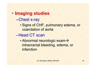 • Imaging studies
 –Chest x-ray
   • Signs of CHF, pulmonary edema, or
     coarctation of aorta
 –Head CT scan
   • Abnormal neurologic exam
     intracranial bleeding, edema, or
     infarction

             Dr. RS Mehta, MSND, BPKIHS   44
 