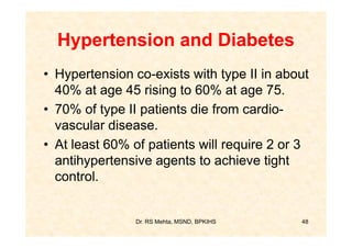 Hypertension and Diabetes
• Hypertension co-exists with type II in about
  40% at age 45 rising to 60% at age 75.
• 70% of type II patients die from cardio-
  vascular disease.
• At least 60% of patients will require 2 or 3
  antihypertensive agents to achieve tight
  control.


                Dr. RS Mehta, MSND, BPKIHS   48
 