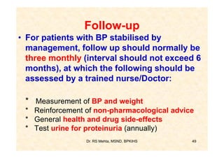 Follow-up
• For patients with BP stabilised by
  management, follow up should normally be
  three monthly (interval should not exceed 6
  months), at which the following should be
  assessed by a trained nurse/Doctor:

 * Measurement of BP and weight
 * Reinforcement of non-pharmacological advice
 * General health and drug side-effects
 * Test urine for proteinuria (annually)
                 Dr. RS Mehta, MSND, BPKIHS   49
 