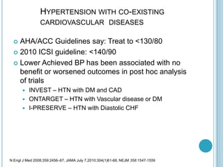 HYPERTENSION WITH CO-EXISTING
CARDIOVASCULAR DISEASES
 AHA/ACC Guidelines say: Treat to <130/80
 2010 ICSI guideline: <140/90
 Lower Achieved BP has been associated with no
benefit or worsened outcomes in post hoc analysis
of trials
 INVEST – HTN with DM and CAD
 ONTARGET – HTN with Vascular disease or DM
 I-PRESERVE – HTN with Diastolic CHF
N Engl J Med 2008;359:2456–67, JAMA July 7,2010;304(1)61-68, NEJM 358:1547-1559
 