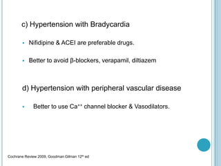 c) Hypertension with Bradycardia
 Nifidipine & ACEI are preferable drugs.
 Better to avoid β-blockers, verapamil, diltiazem
d) Hypertension with peripheral vascular disease
 Better to use Ca++ channel blocker & Vasodilators.
Cochrane Review 2009, Goodman Gilman 12th ed
 