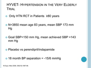 HYVET- HYPERTENSION IN THE VERY ELDERLY
TRIAL
 Only HTN RCT in Patients ≥80 years
 N=3850 mean age 83 years, mean SBP 173 mm
Hg
 Goal SBP<150 mm Hg, mean achieved SBP =143
mm Hg
 Placebo vs perendipril/indapamide
 18 month BP separation = -15/6 mmHg
N Engl J Med 2008; 358(18):1887-98.
 