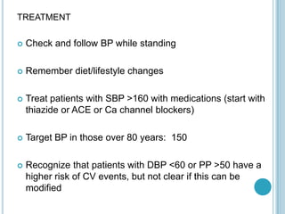 TREATMENT
 Check and follow BP while standing
 Remember diet/lifestyle changes
 Treat patients with SBP >160 with medications (start with
thiazide or ACE or Ca channel blockers)
 Target BP in those over 80 years: 150
 Recognize that patients with DBP <60 or PP >50 have a
higher risk of CV events, but not clear if this can be
modified
 