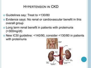 HYPERTENSION IN CKD
 Guidelines say: Treat to <130/80
 Evidence says: No renal or cardiovascular benefit in this
overall group
 Long term renal benefit in patients with proteinuria
(>300mg/dl)
 New ICSI guideline: <140/90, consider <130/80 in patients
with proteinuria
 
