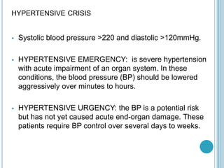 HYPERTENSIVE CRISIS
 Systolic blood pressure >220 and diastolic >120mmHg.
 HYPERTENSIVE EMERGENCY: is severe hypertension
with acute impairment of an organ system. In these
conditions, the blood pressure (BP) should be lowered
aggressively over minutes to hours.
 HYPERTENSIVE URGENCY: the BP is a potential risk
but has not yet caused acute end-organ damage. These
patients require BP control over several days to weeks.
 