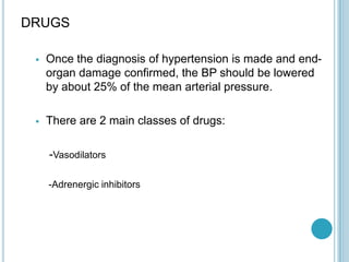 DRUGS
 Once the diagnosis of hypertension is made and end-
organ damage confirmed, the BP should be lowered
by about 25% of the mean arterial pressure.
 There are 2 main classes of drugs:
-Vasodilators
-Adrenergic inhibitors
 