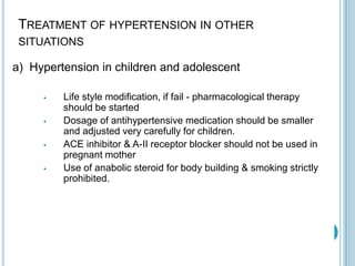TREATMENT OF HYPERTENSION IN OTHER
SITUATIONS
a) Hypertension in children and adolescent
 Life style modification, if fail - pharmacological therapy
should be started
 Dosage of antihypertensive medication should be smaller
and adjusted very carefully for children.
 ACE inhibitor & A-II receptor blocker should not be used in
pregnant mother
 Use of anabolic steroid for body building & smoking strictly
prohibited.
 