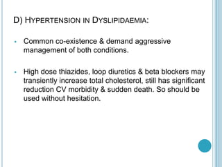 D) HYPERTENSION IN DYSLIPIDAEMIA:
 Common co-existence & demand aggressive
management of both conditions.
 High dose thiazides, loop diuretics & beta blockers may
transiently increase total cholesterol, still has significant
reduction CV morbidity & sudden death. So should be
used without hesitation.
 