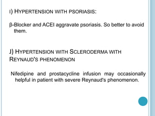 I) HYPERTENSION WITH PSORIASIS:
β-Blocker and ACEI aggravate psoriasis. So better to avoid
them.
J) HYPERTENSION WITH SCLERODERMA WITH
REYNAUD'S PHENOMENON
Nifedipine and prostacycline infusion may occasionally
helpful in patient with severe Reynaud's phenomenon.
 
