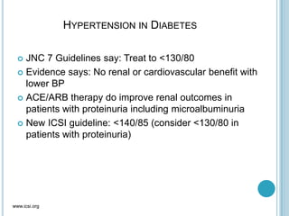HYPERTENSION IN DIABETES
 JNC 7 Guidelines say: Treat to <130/80
 Evidence says: No renal or cardiovascular benefit with
lower BP
 ACE/ARB therapy do improve renal outcomes in
patients with proteinuria including microalbuminuria
 New ICSI guideline: <140/85 (consider <130/80 in
patients with proteinuria)
www.icsi.org
 