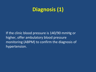 Diagnosis (1)

If the clinic blood pressure is 140/90 mmHg or
higher, offer ambulatory blood pressure
monitoring (ABPM) to confirm the diagnosis of
hypertension.

 