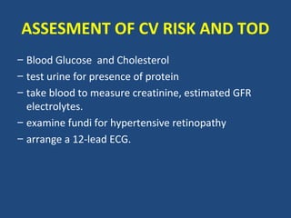 ASSESMENT OF CV RISK AND TOD
– Blood Glucose and Cholesterol
– test urine for presence of protein
– take blood to measure creatinine, estimated GFR
electrolytes.
– examine fundi for hypertensive retinopathy
– arrange a 12-lead ECG.

 