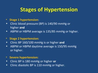 Stages of Hypertension
• Stage 1 hypertension:
• Clinic blood pressure (BP) is 140/90 mmHg or
higher and
• ABPM or HBPM average is 135/85 mmHg or higher.
• Stage 2 hypertension:
• Clinic BP 160/100 mmHg is or higher and
• ABPM or HBPM daytime average is 150/95 mmHg
or higher.
• Severe hypertension:
• Clinic BP is 180 mmHg or higher or
• Clinic diastolic BP is 110 mmHg or higher.

 