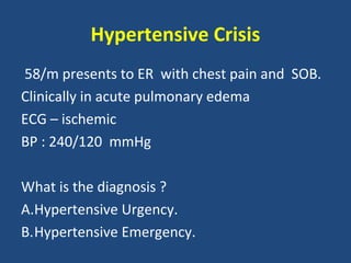 Hypertensive Crisis
58/m presents to ER with chest pain and SOB.
Clinically in acute pulmonary edema
ECG – ischemic
BP : 240/120 mmHg
What is the diagnosis ?
A.Hypertensive Urgency.
B.Hypertensive Emergency.

 