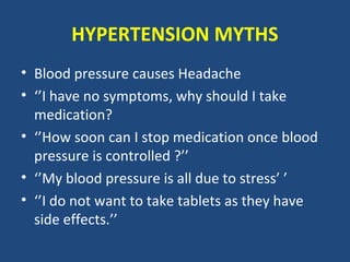 HYPERTENSION MYTHS
• Blood pressure causes Headache
• ‘’I have no symptoms, why should I take
medication?
• ‘’How soon can I stop medication once blood
pressure is controlled ?’’
• ‘’My blood pressure is all due to stress’ ’
• ‘’I do not want to take tablets as they have
side effects.’’

 
