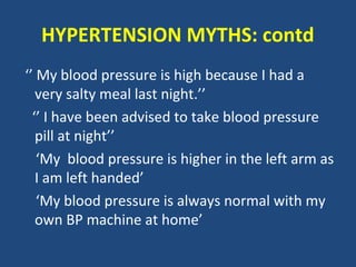 HYPERTENSION MYTHS: contd
‘’ My blood pressure is high because I had a
very salty meal last night.’’
‘’ I have been advised to take blood pressure
pill at night’’
‘My blood pressure is higher in the left arm as
I am left handed’
‘My blood pressure is always normal with my
own BP machine at home’

 