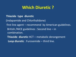 Which Diuretic ?
Thiazide type diuretic
(Indapamide and Chlorthalidone)
first line agent – recommend by American guidelines.
British /NICE guidelines : Second line – in
combination.
Thiazide diuretic HCT – metabolic derangement
Loop diuretic : Furosemide – third line.

 