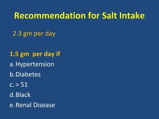 Recommendation for Salt Intake
2.3 gm per day
1.5 gm per day if
a. Hypertension
b.Diabetes
c. > 51
d.Black
e.Renal Disease

 