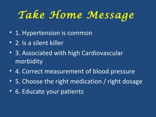 Take Home Message
• 1. Hypertension is common
• 2. Is a silent killer
• 3. Associated with high Cardiovascular
morbidity
• 4. Correct measurement of blood pressure
• 5. Choose the right medication / right dosage
• 6. Educate your patients

 