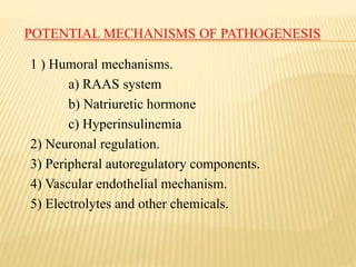POTENTIAL MECHANISMS OF PATHOGENESIS
1 ) Humoral mechanisms.
a) RAAS system
b) Natriuretic hormone
c) Hyperinsulinemia
2) Neuronal regulation.
3) Peripheral autoregulatory components.
4) Vascular endothelial mechanism.
5) Electrolytes and other chemicals.
 